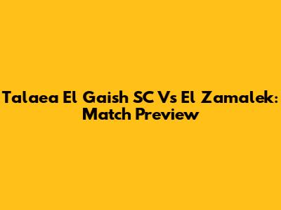 Talaea El Gaish SC Vs El Zamalek: Match Preview
