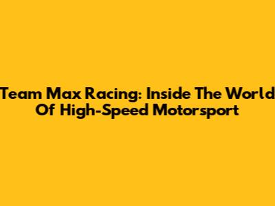Team Max Racing: Inside The World Of High-Speed Motorsport