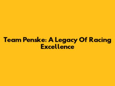 Team Penske: A Legacy Of Racing Excellence