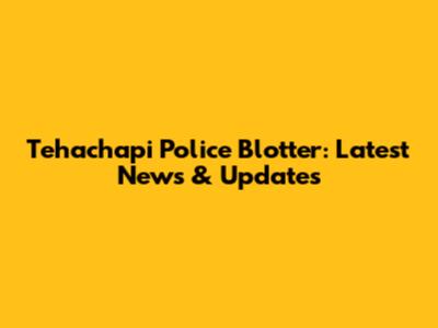 Tehachapi Police Blotter: Latest News & Updates