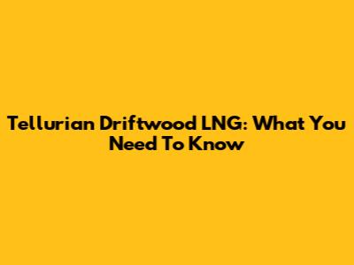 Tellurian Driftwood LNG: What You Need To Know