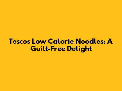 Tesco's Low Calorie Noodles: A Guilt-Free Delight
