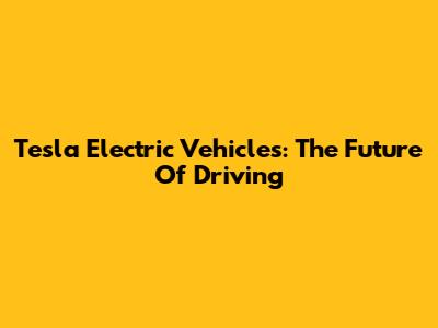 Tesla Electric Vehicles: The Future Of Driving