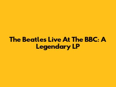 The Beatles Live At The BBC: A Legendary LP