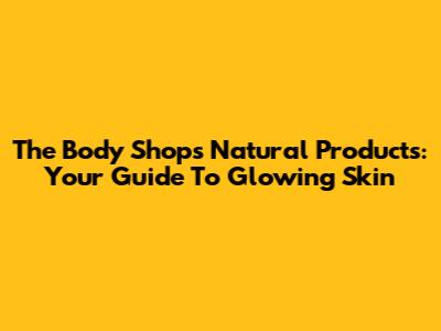 The Body Shop's Natural Products: Your Guide To Glowing Skin