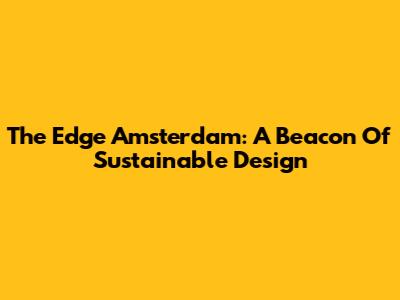 The Edge Amsterdam: A Beacon Of Sustainable Design