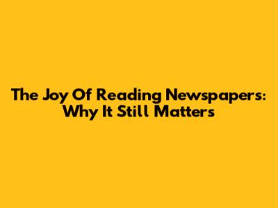 The Joy Of Reading Newspapers: Why It Still Matters