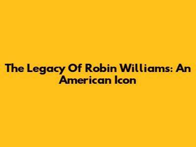 The Legacy Of Robin Williams: An American Icon
