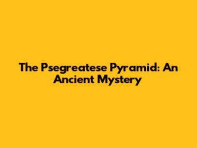 The Psegreatese Pyramid: An Ancient Mystery