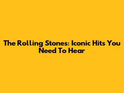 The Rolling Stones: Iconic Hits You Need To Hear