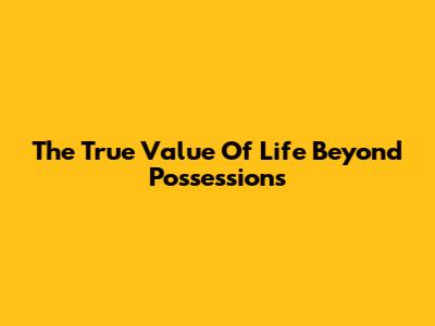 The True Value Of Life Beyond Possessions