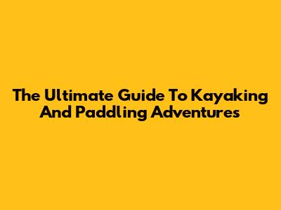 The Ultimate Guide To Kayaking And Paddling Adventures