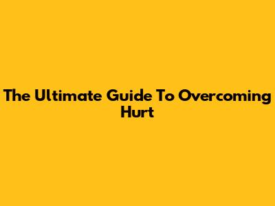 The Ultimate Guide To Overcoming Hurt