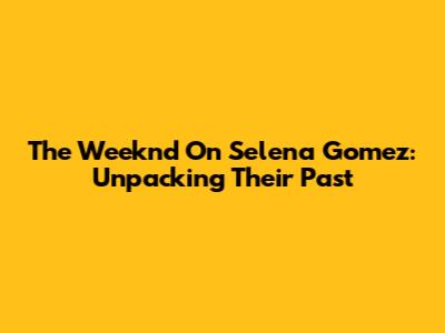 The Weeknd On Selena Gomez: Unpacking Their Past