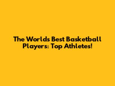 The World's Best Basketball Players: Top Athletes!