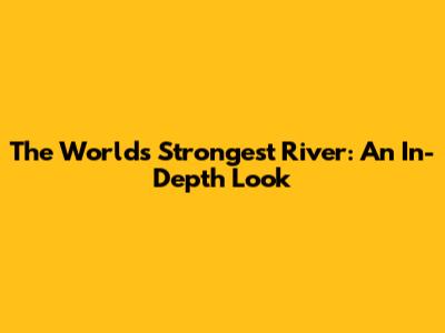 The World's Strongest River: An In-Depth Look