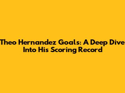 Theo Hernandez Goals: A Deep Dive Into His Scoring Record