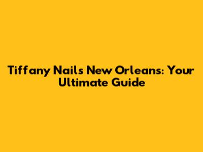 Tiffany Nails New Orleans: Your Ultimate Guide
