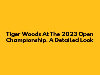 Tiger Woods At The 2023 Open Championship: A Detailed Look