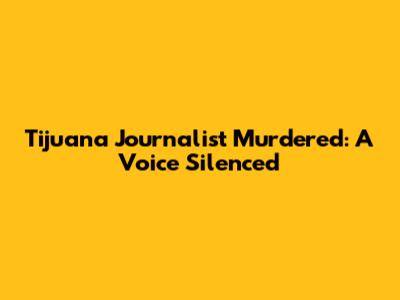 Tijuana Journalist Murdered: A Voice Silenced