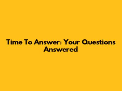 Time To Answer: Your Questions Answered