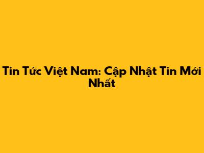 Tin Tức Việt Nam: Cập Nhật Tin Mới Nhất