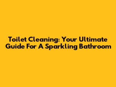 Toilet Cleaning: Your Ultimate Guide For A Sparkling Bathroom