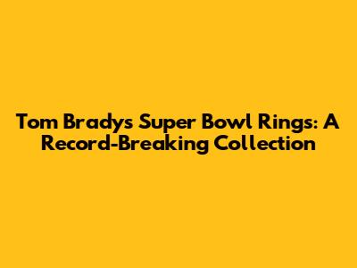 Tom Brady's Super Bowl Rings: A Record-Breaking Collection