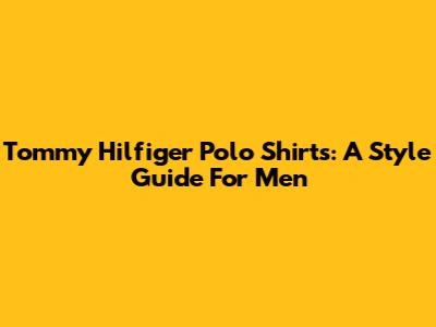 Tommy Hilfiger Polo Shirts: A Style Guide For Men