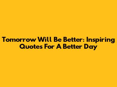 Tomorrow Will Be Better: Inspiring Quotes For A Better Day