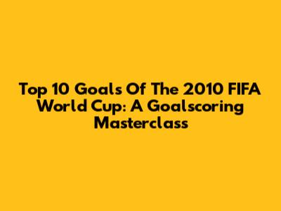 Top 10 Goals Of The 2010 FIFA World Cup: A Goalscoring Masterclass