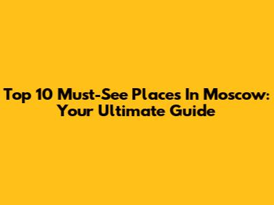 Top 10 Must-See Places In Moscow: Your Ultimate Guide