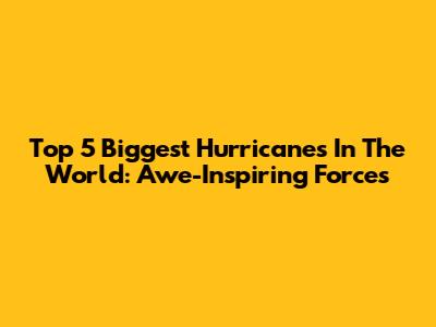 Top 5 Biggest Hurricanes In The World: Awe-Inspiring Forces