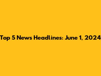 Top 5 News Headlines: June 1, 2024