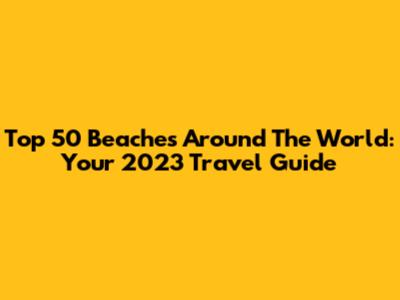 Top 50 Beaches Around The World: Your 2023 Travel Guide