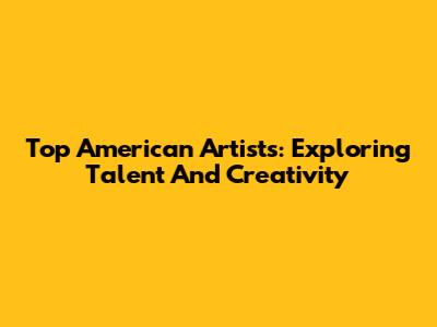 Top American Artists: Exploring Talent And Creativity