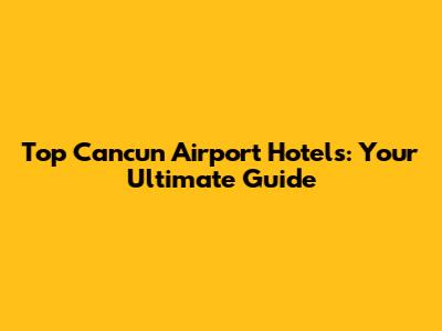 Top Cancun Airport Hotels: Your Ultimate Guide