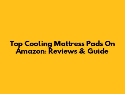Top Cooling Mattress Pads On Amazon: Reviews & Guide