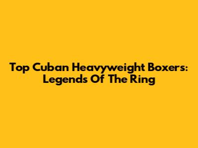 Top Cuban Heavyweight Boxers: Legends Of The Ring
