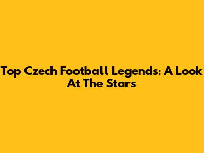 Top Czech Football Legends: A Look At The Stars