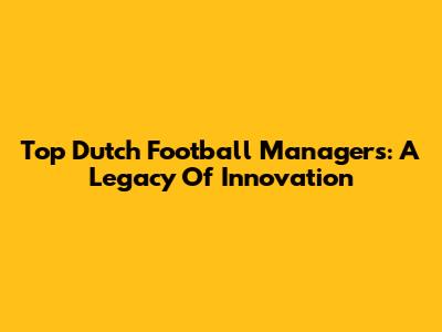 Top Dutch Football Managers: A Legacy Of Innovation
