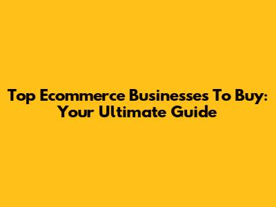 Top Ecommerce Businesses To Buy: Your Ultimate Guide