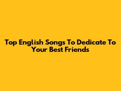 Top English Songs To Dedicate To Your Best Friends