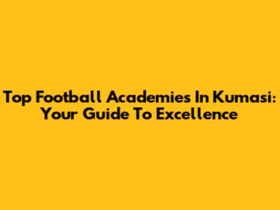 Top Football Academies In Kumasi: Your Guide To Excellence