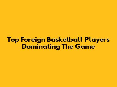 Top Foreign Basketball Players Dominating The Game