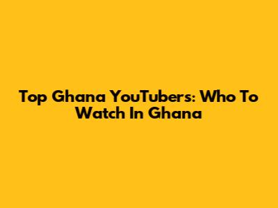 Top Ghana YouTubers: Who To Watch In Ghana