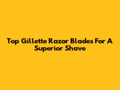 Top Gillette Razor Blades For A Superior Shave