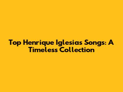 Top Henrique Iglesias Songs: A Timeless Collection