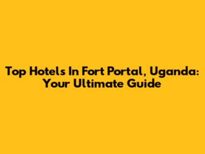 Top Hotels In Fort Portal, Uganda: Your Ultimate Guide