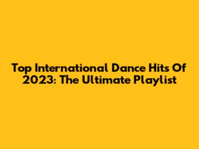 Top International Dance Hits Of 2023: The Ultimate Playlist